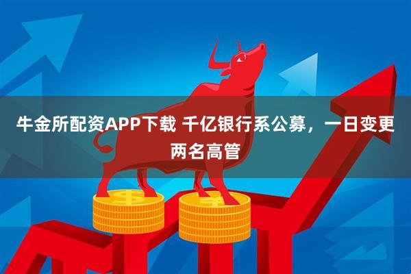 牛金所配资APP下载 千亿银行系公募，一日变更两名高管