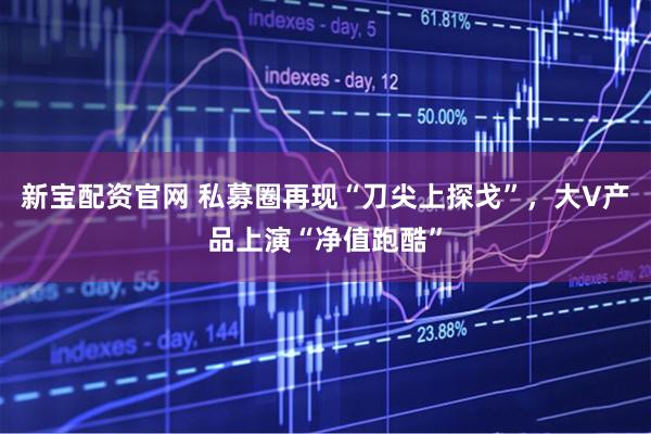 新宝配资官网 私募圈再现“刀尖上探戈”，大V产品上演“净值跑酷”