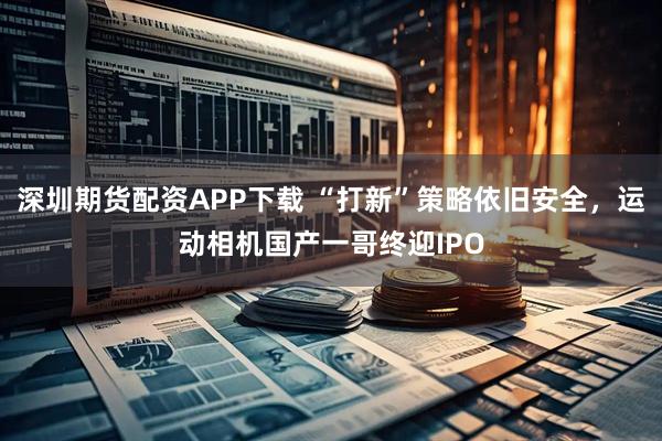 深圳期货配资APP下载 “打新”策略依旧安全，运动相机国产一哥终迎IPO