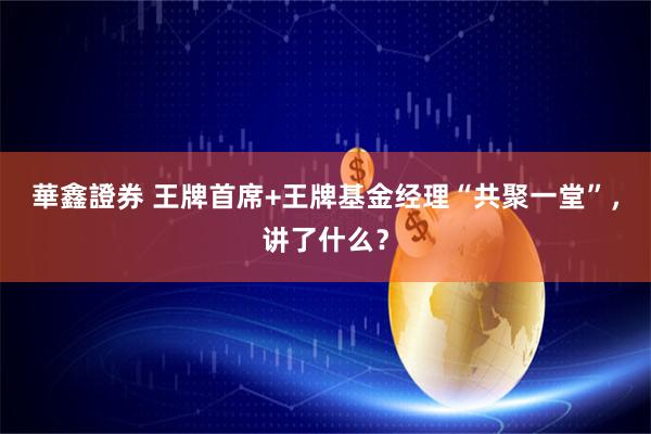 華鑫證券 王牌首席+王牌基金经理“共聚一堂”，讲了什么？