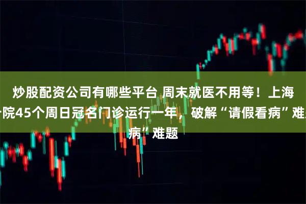 炒股配资公司有哪些平台 周末就医不用等!上海十院45个周日冠名门诊运行一年,破解“请假看病”难题