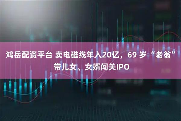 鸿岳配资平台 卖电磁线年入20亿，69 岁 “老翁” 带儿女、女婿闯关IPO