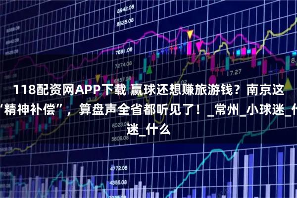 118配资网APP下载 赢球还想赚旅游钱？南京这波“精神补偿”，算盘声全省都听见了！_常州_小球迷_什么