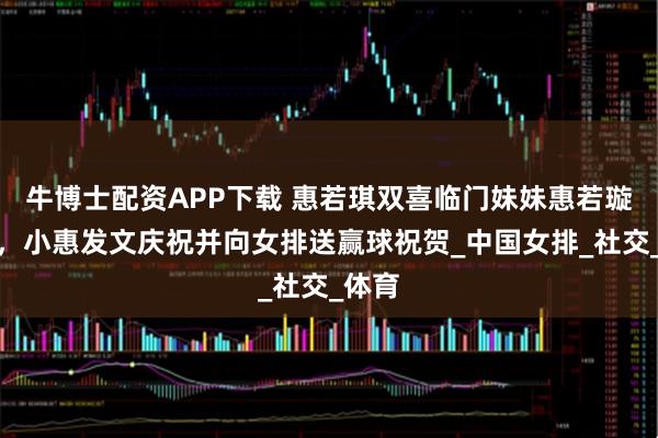 牛博士配资APP下载 惠若琪双喜临门妹妹惠若璇大婚,小惠发文庆祝并向女排送赢球祝贺_中国女排_社交_体育