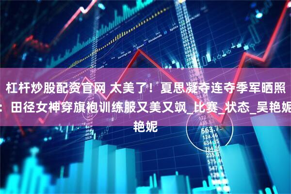 杠杆炒股配资官网 太美了!夏思凝夺连夺季军晒照:田径女神穿旗袍训练服又美又飒_比赛_状态_吴艳妮