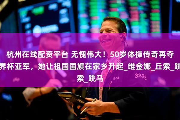 杭州在线配资平台 无愧伟大！50岁体操传奇再夺世界杯亚军，她让祖国国旗在家乡升起_维金娜_丘索_跳马