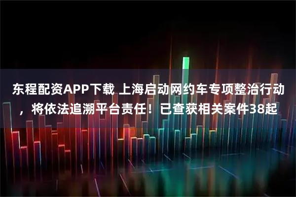 东程配资APP下载 上海启动网约车专项整治行动,将依法追溯平台责任!已查获相关案件38起