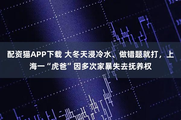 配资猫APP下载 大冬天浸冷水、做错题就打,上海一“虎爸”因多次家暴失去抚养权