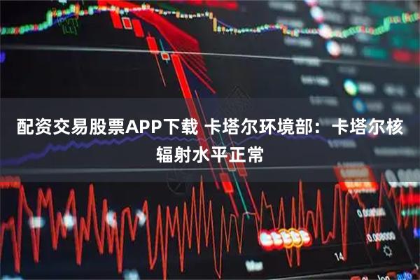 配资交易股票APP下载 卡塔尔环境部：卡塔尔核辐射水平正常