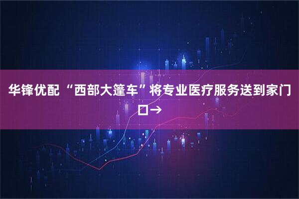 华锋优配 “西部大篷车”将专业医疗服务送到家门口→