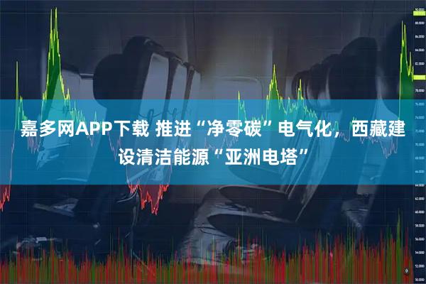 嘉多网APP下载 推进“净零碳”电气化,西藏建设清洁能源“亚洲电塔”