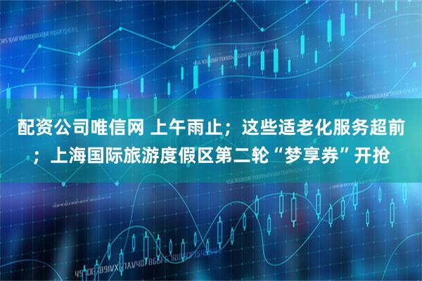 配资公司唯信网 上午雨止；这些适老化服务超前；上海国际旅游度假区第二轮“梦享券”开抢