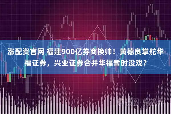 涨配资官网 福建900亿券商换帅！黄德良掌舵华福证券，兴业证券合并华福暂时没戏？
