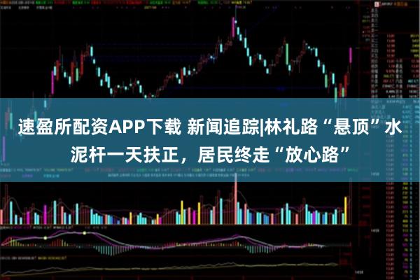 速盈所配资APP下载 新闻追踪|林礼路“悬顶”水泥杆一天扶正,居民终走“放心路”