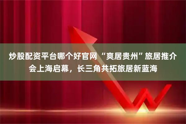 炒股配资平台哪个好官网 “爽居贵州”旅居推介会上海启幕，长三角共拓旅居新蓝海