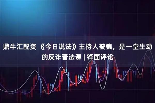 鼎牛汇配资 《今日说法》主持人被骗,是一堂生动的反诈普法课 | 锋面评论