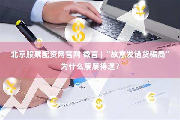 北京股票配资网官网 微言 | “故意发错货骗局”为什么屡屡得逞?