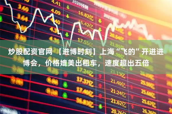 炒股配资官网 【进博时刻】上海“飞的”开进进博会,价格媲美出租车,速度超出五倍