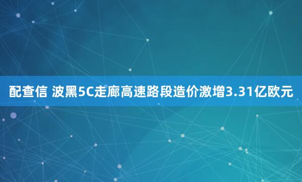 配查信 波黑5C走廊高速路段造价激增3.31亿欧元