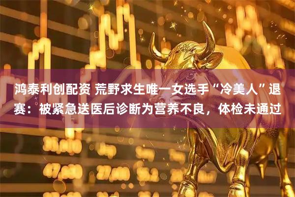 鸿泰利创配资 荒野求生唯一女选手“冷美人”退赛：被紧急送医后诊断为营养不良，体检未通过