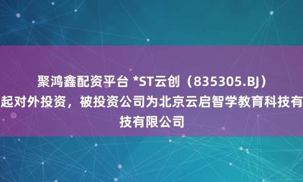 聚鸿鑫配资平台 *ST云创(835305.BJ)新增一起对外投资,被投资公司为北京云启智学教育科技有限公司