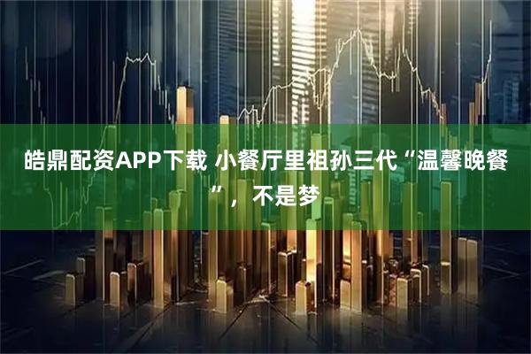 皓鼎配资APP下载 小餐厅里祖孙三代“温馨晚餐”，不是梦