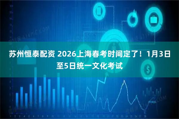 苏州恒泰配资 2026上海春考时间定了！1月3日至5日统一文化考试