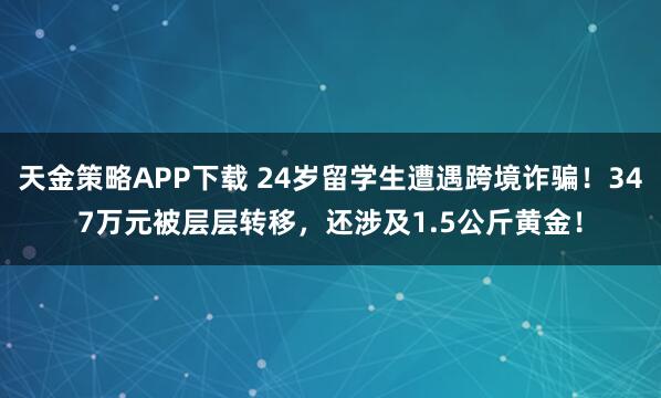 天金策略APP下载 24岁留学生遭遇跨境诈骗！347万元被层层转移，还涉及1.5公斤黄金！