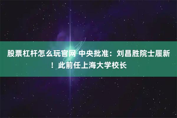 股票杠杆怎么玩官网 中央批准：刘昌胜院士履新！此前任上海大学校长