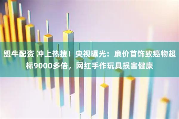 盟牛配资 冲上热搜！央视曝光：廉价首饰致癌物超标9000多倍，网红手作玩具损害健康