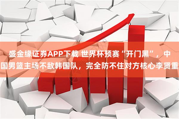 盛金缘证券APP下载 世界杯预赛“开门黑”，中国男篮主场不敌韩国队，完全防不住对方核心李贤重
