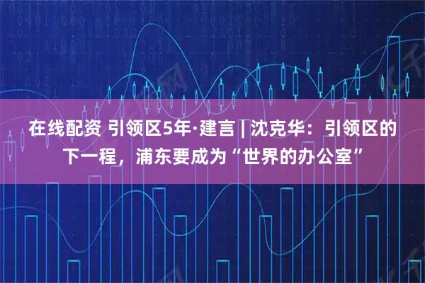 在线配资 引领区5年·建言 | 沈克华:引领区的下一程,浦东要成为“世界的办公室”