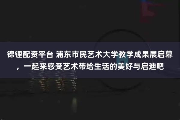 锦锂配资平台 浦东市民艺术大学教学成果展启幕，一起来感受艺术带给生活的美好与启迪吧