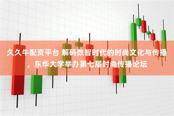 久久牛配资平台 解码数智时代的时尚文化与传播，东华大学举办第七届时尚传播论坛
