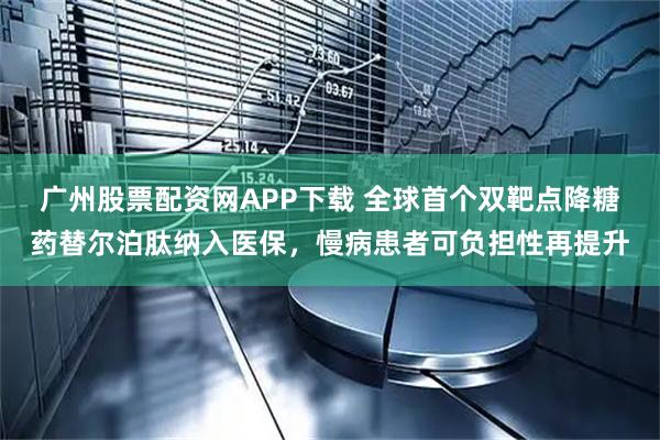广州股票配资网APP下载 全球首个双靶点降糖药替尔泊肽纳入医保，慢病患者可负担性再提升