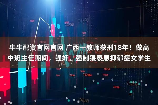牛牛配资官网官网 广西一教师获刑18年!做高中班主任期间,强奸、强制猥亵患抑郁症女学生