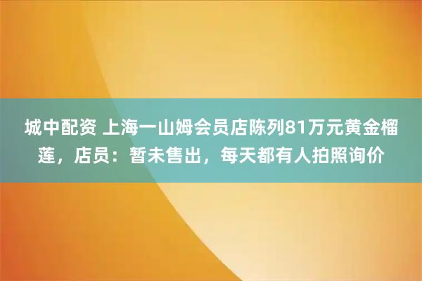 城中配资 上海一山姆会员店陈列81万元黄金榴莲，店员：暂未售出，每天都有人拍照询价