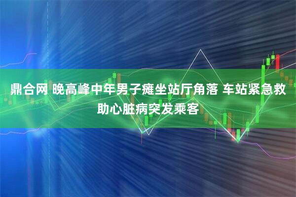 鼎合网 晚高峰中年男子瘫坐站厅角落 车站紧急救助心脏病突发乘客