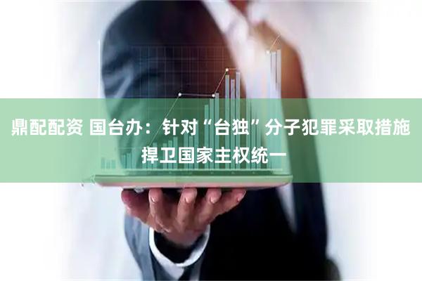 鼎配配资 国台办：针对“台独”分子犯罪采取措施 捍卫国家主权统一