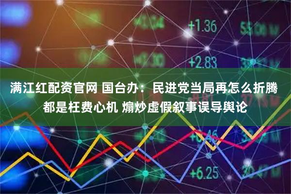 满江红配资官网 国台办：民进党当局再怎么折腾 都是枉费心机 煽炒虚假叙事误导舆论