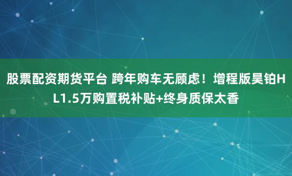 股票配资期货平台 跨年购车无顾虑！增程版昊铂HL1.5万购置税补贴+终身质保太香