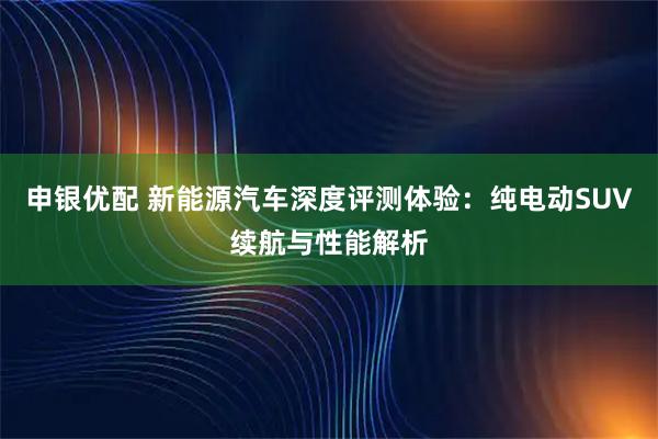 申银优配 新能源汽车深度评测体验：纯电动SUV续航与性能解析
