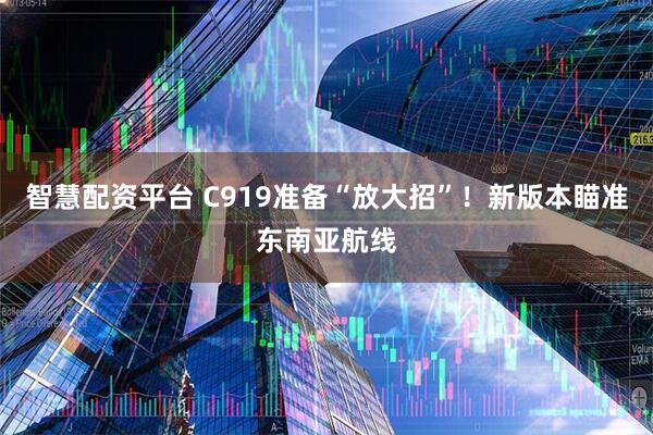 智慧配资平台 C919准备“放大招”！新版本瞄准东南亚航线
