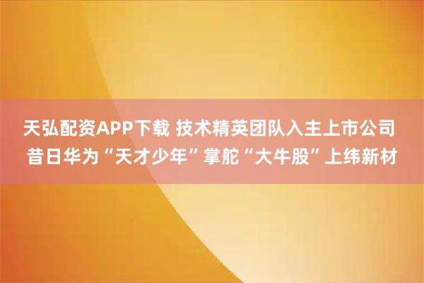 天弘配资APP下载 技术精英团队入主上市公司 昔日华为“天才少年”掌舵“大牛股”上纬新材