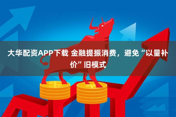 大华配资APP下载 金融提振消费，避免“以量补价”旧模式