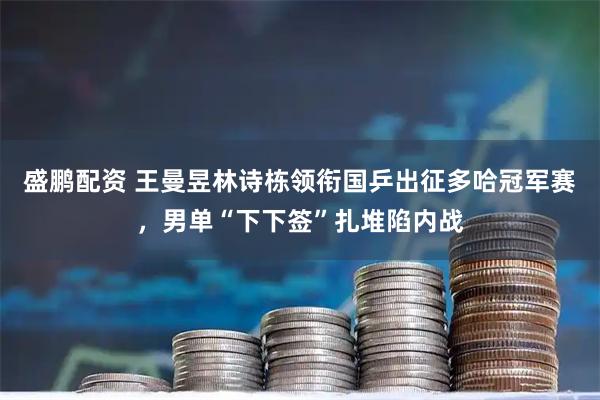 盛鹏配资 王曼昱林诗栋领衔国乒出征多哈冠军赛,男单“下下签”扎堆陷内战