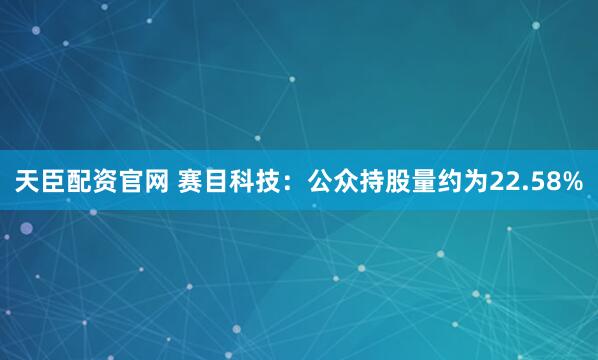 天臣配资官网 赛目科技：公众持股量约为22.58%