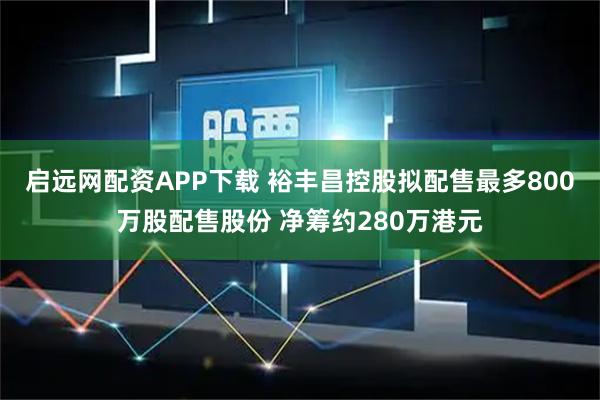 启远网配资APP下载 裕丰昌控股拟配售最多800万股配售股份 净筹约280万港元
