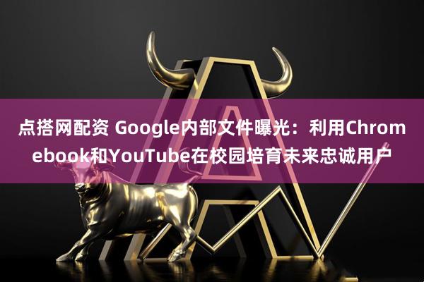 点搭网配资 Google内部文件曝光：利用Chromebook和YouTube在校园培育未来忠诚用户