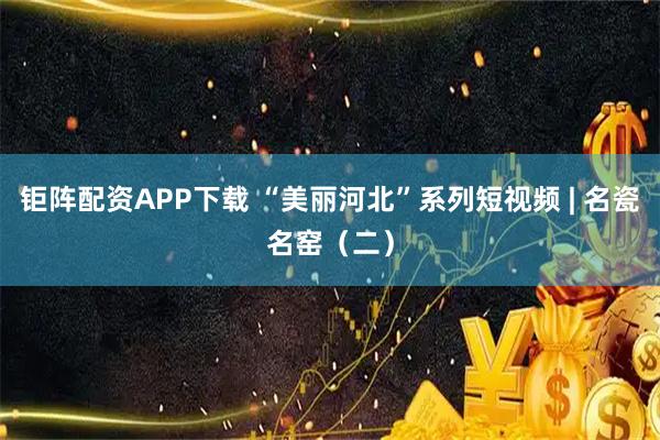 钜阵配资APP下载 “美丽河北”系列短视频 | 名瓷名窑（二）